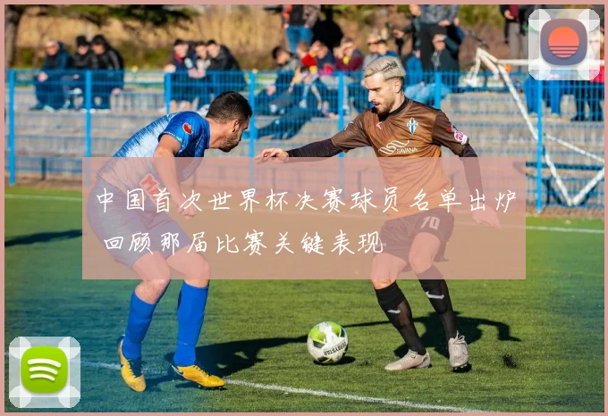 中国首次世界杯决赛球员名单出炉 回顾那届比赛关键表现