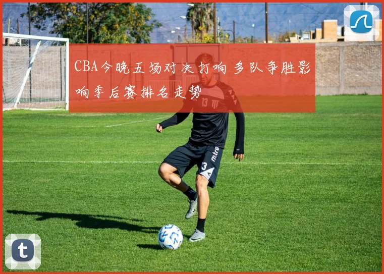 CBA今晚五场对决打响 多队争胜影响季后赛排名走势