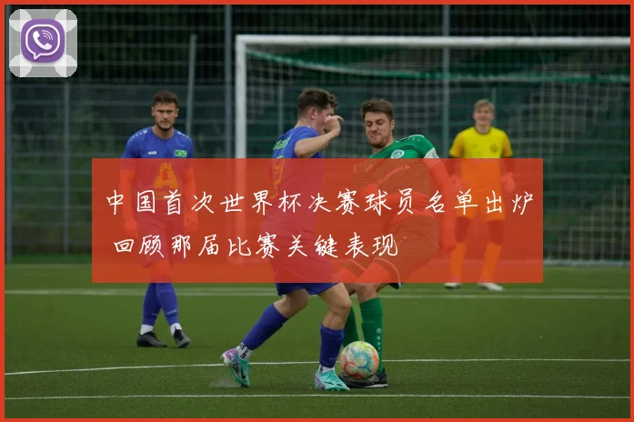 中国首次世界杯决赛球员名单出炉 回顾那届比赛关键表现