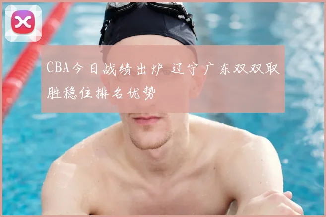 CBA今日战绩出炉 辽宁广东双双取胜稳住排名优势