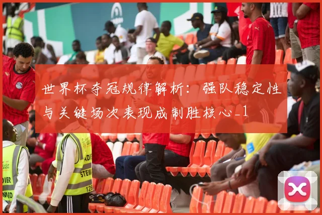 世界杯夺冠规律解析:强队稳定性与关键场次表现成制胜核心_1