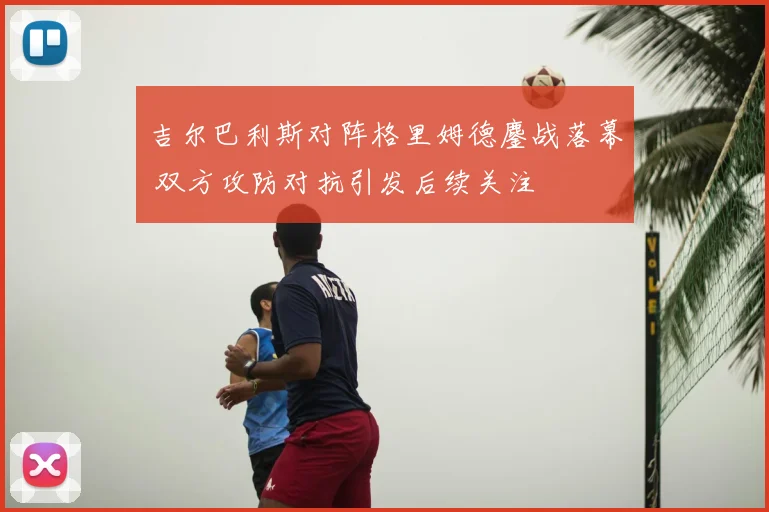 吉尔巴利斯对阵格里姆德鏖战落幕 双方攻防对抗引发后续关注