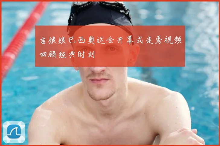 吉娘娘巴西奥运会开幕式走秀视频回顾经典时刻