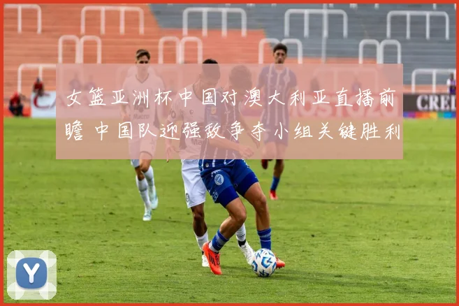 女篮亚洲杯中国对澳大利亚直播前瞻 中国队迎强敌争夺小组关键胜利