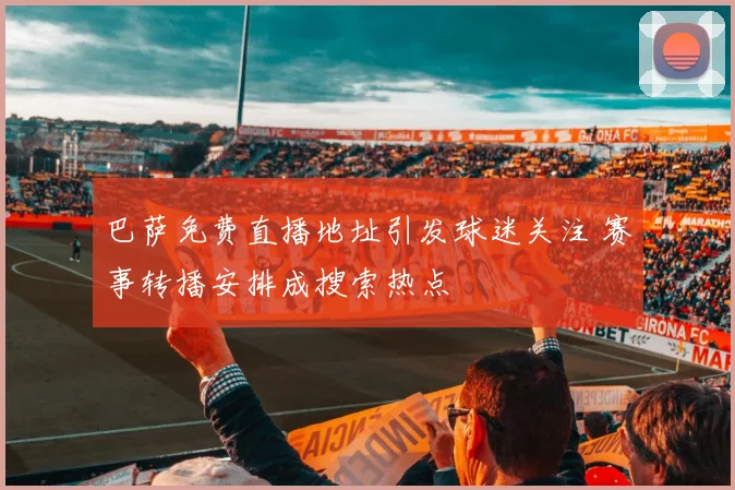 巴萨免费直播地址引发球迷关注 赛事转播安排成搜索热点