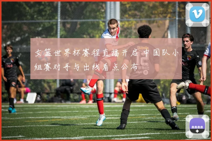 女篮世界杯赛程直播开启 中国队小组赛对手与出线看点公布