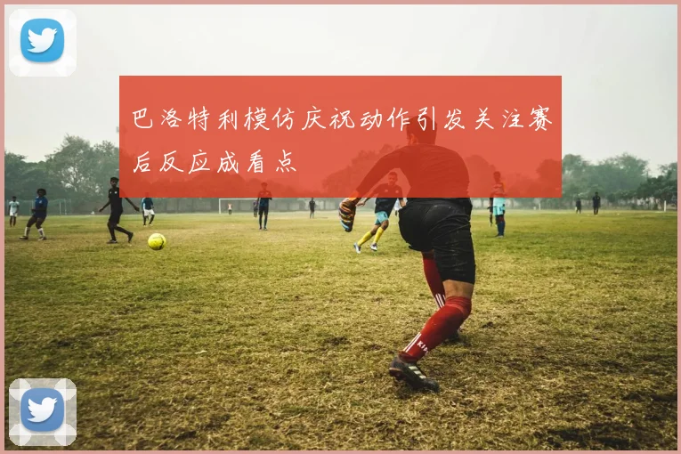 巴洛特利模仿庆祝动作引发关注赛后反应成看点