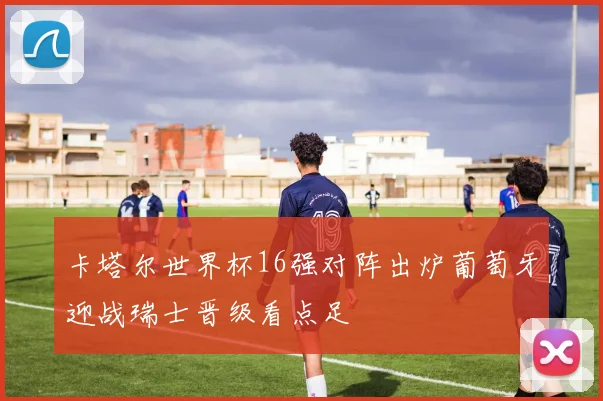 卡塔尔世界杯16强对阵出炉葡萄牙迎战瑞士晋级看点足