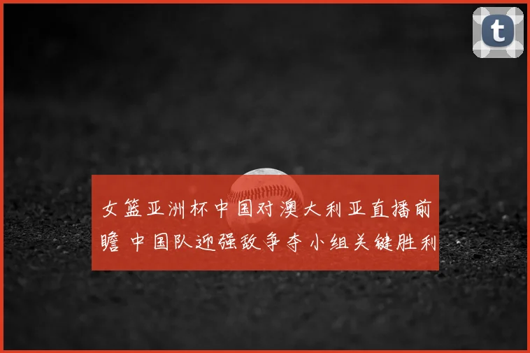 女篮亚洲杯中国对澳大利亚直播前瞻 中国队迎强敌争夺小组关键胜利