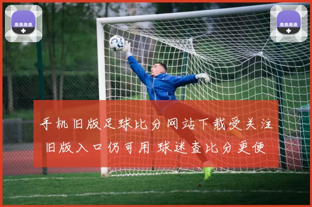 手机旧版足球比分网站下载受关注 旧版入口仍可用 球迷查比分更便捷