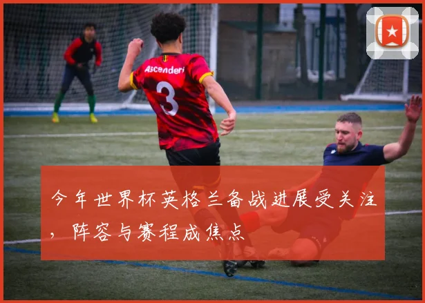 今年世界杯英格兰备战进展受关注，阵容与赛程成焦点